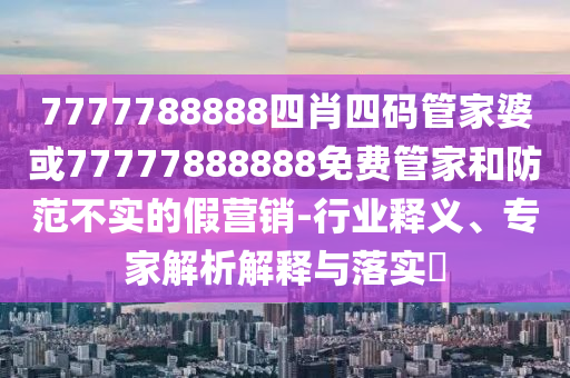 7777788888四肖四碼管家婆或77777888888免費(fèi)管家和防范不實(shí)的假營(yíng)銷(xiāo)-行業(yè)釋義、專(zhuān)家解析解釋與落實(shí)?